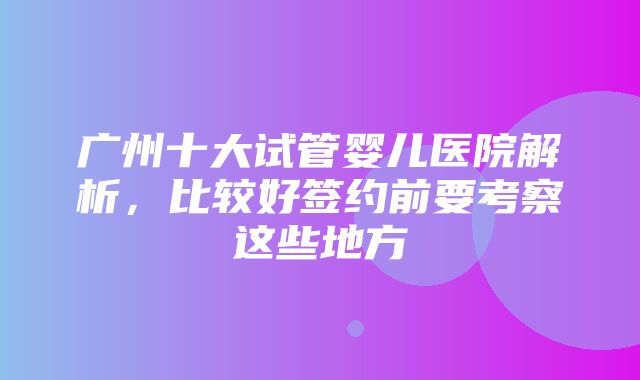 广州十大试管婴儿医院解析，比较好签约前要考察这些地方