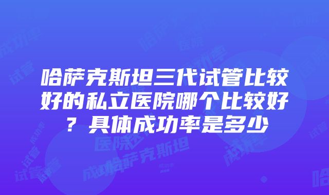 哈萨克斯坦三代试管比较好的私立医院哪个比较好？具体成功率是多少