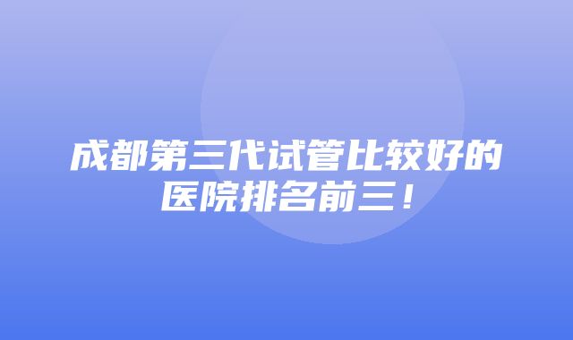 成都第三代试管比较好的医院排名前三！