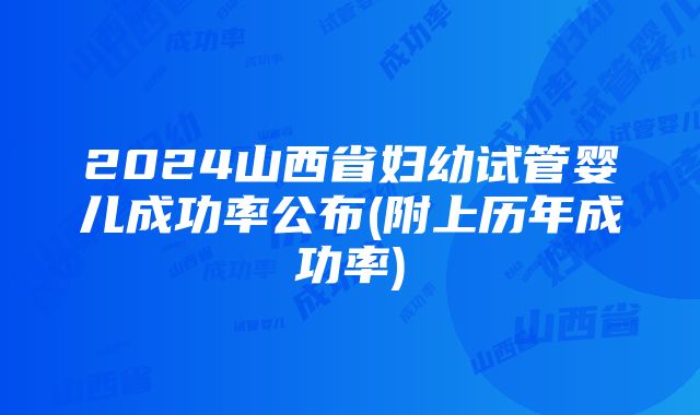 2024山西省妇幼试管婴儿成功率公布(附上历年成功率)