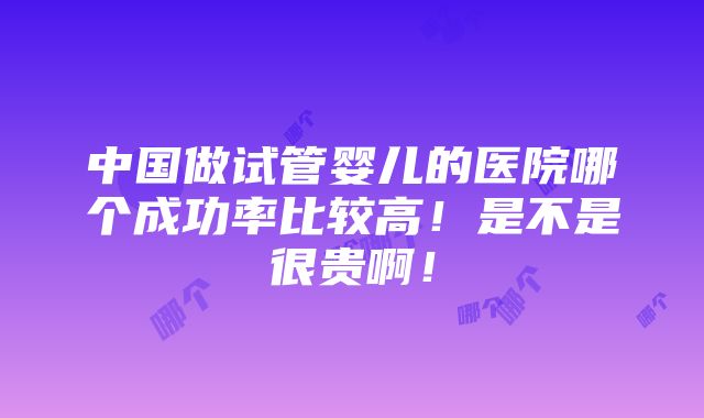 中国做试管婴儿的医院哪个成功率比较高！是不是很贵啊！