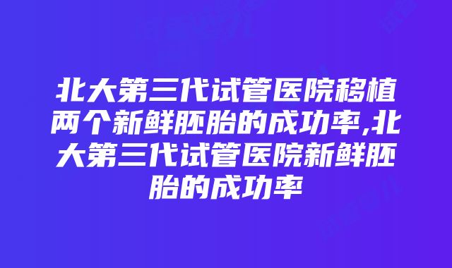 北大第三代试管医院移植两个新鲜胚胎的成功率,北大第三代试管医院新鲜胚胎的成功率