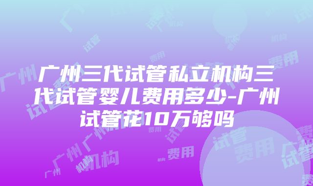 广州三代试管私立机构三代试管婴儿费用多少-广州试管花10万够吗