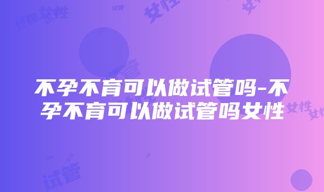 不孕不育可以做试管吗-不孕不育可以做试管吗女性