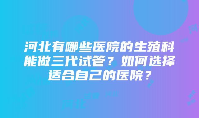 河北有哪些医院的生殖科能做三代试管？如何选择适合自己的医院？