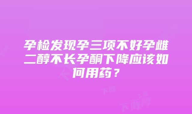 孕检发现孕三项不好孕雌二醇不长孕酮下降应该如何用药？