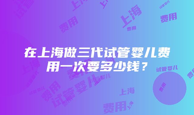 在上海做三代试管婴儿费用一次要多少钱？