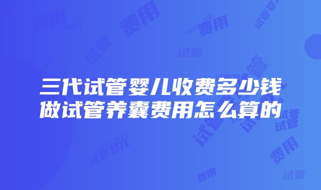 三代试管婴儿收费多少钱做试管养囊费用怎么算的