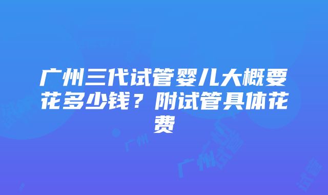 广州三代试管婴儿大概要花多少钱？附试管具体花费