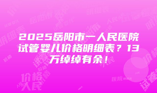 2025岳阳市一人民医院试管婴儿价格明细表？13万绰绰有余！