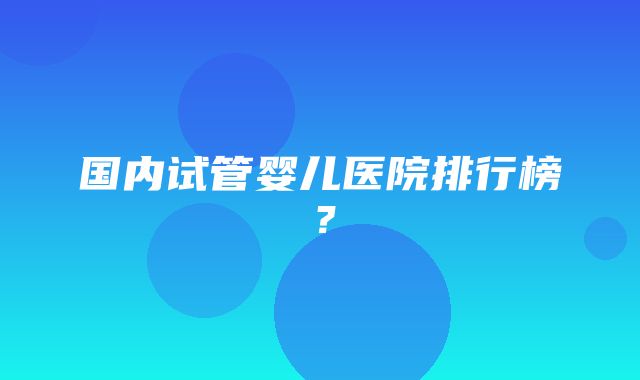 国内试管婴儿医院排行榜？