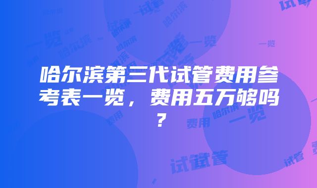 哈尔滨第三代试管费用参考表一览，费用五万够吗？