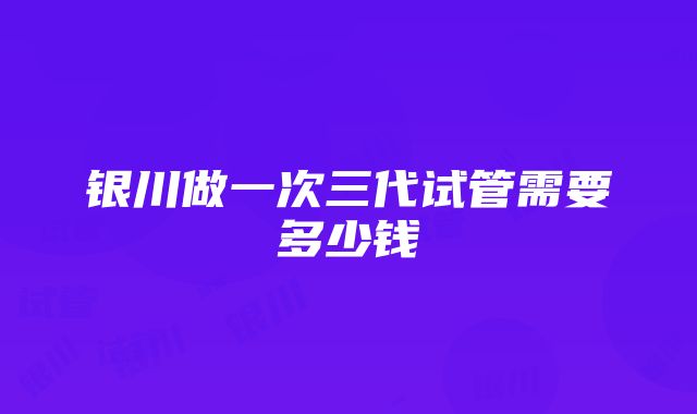 银川做一次三代试管需要多少钱