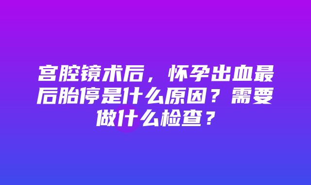 宫腔镜术后，怀孕出血最后胎停是什么原因？需要做什么检查？