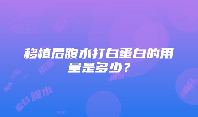 移植后腹水打白蛋白的用量是多少？