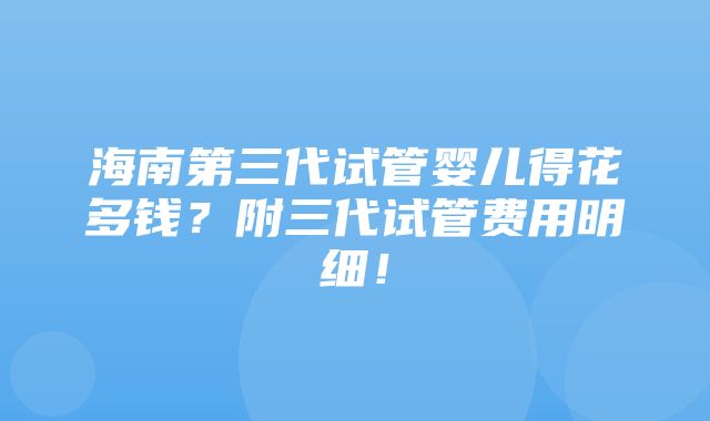 海南第三代试管婴儿得花多钱？附三代试管费用明细！