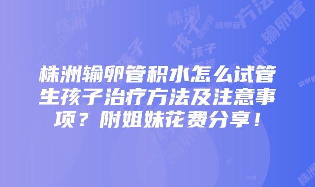 株洲输卵管积水怎么试管生孩子治疗方法及注意事项？附姐妹花费分享！