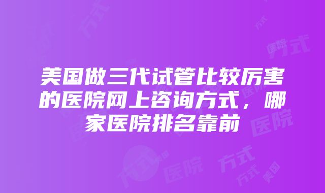 美国做三代试管比较厉害的医院网上咨询方式，哪家医院排名靠前