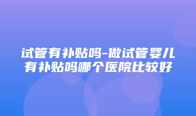 试管有补贴吗-做试管婴儿有补贴吗哪个医院比较好