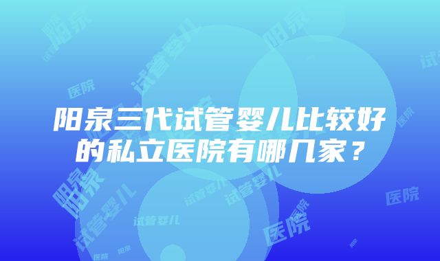 阳泉三代试管婴儿比较好的私立医院有哪几家？