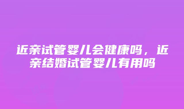 近亲试管婴儿会健康吗，近亲结婚试管婴儿有用吗