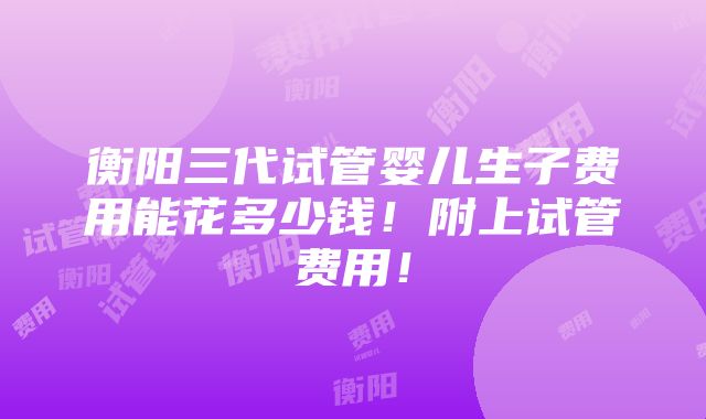 衡阳三代试管婴儿生子费用能花多少钱！附上试管费用！