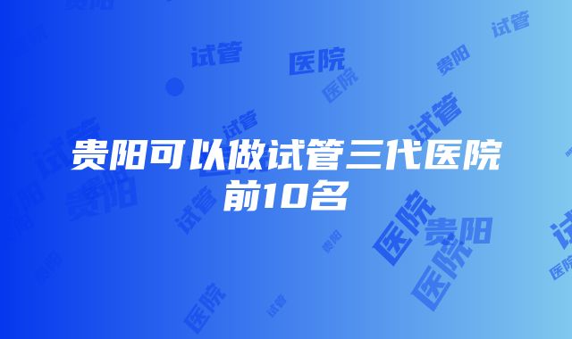 贵阳可以做试管三代医院前10名