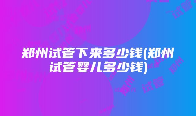 郑州试管下来多少钱(郑州试管婴儿多少钱)