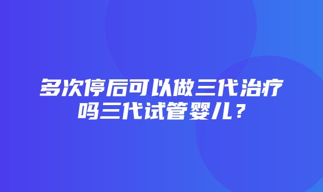 多次停后可以做三代治疗吗三代试管婴儿？