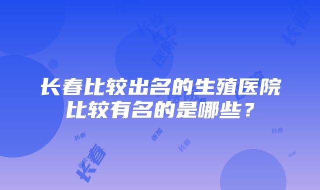 长春比较出名的生殖医院比较有名的是哪些？