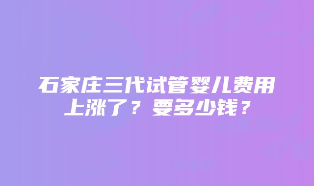 石家庄三代试管婴儿费用上涨了？要多少钱？