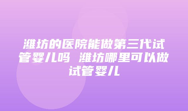 潍坊的医院能做第三代试管婴儿吗 潍坊哪里可以做试管婴儿