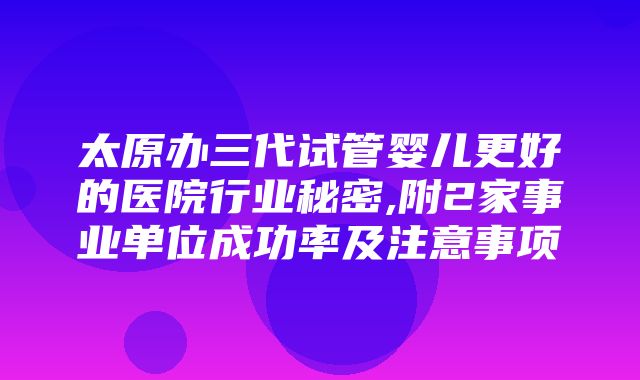 太原办三代试管婴儿更好的医院行业秘密,附2家事业单位成功率及注意事项