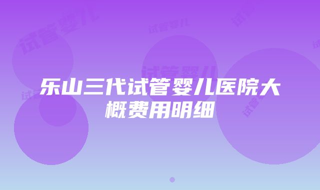 乐山三代试管婴儿医院大概费用明细