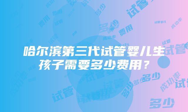 哈尔滨第三代试管婴儿生孩子需要多少费用？