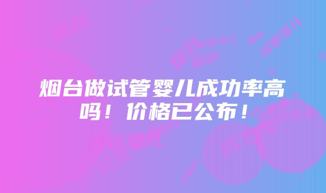 烟台做试管婴儿成功率高吗！价格已公布！