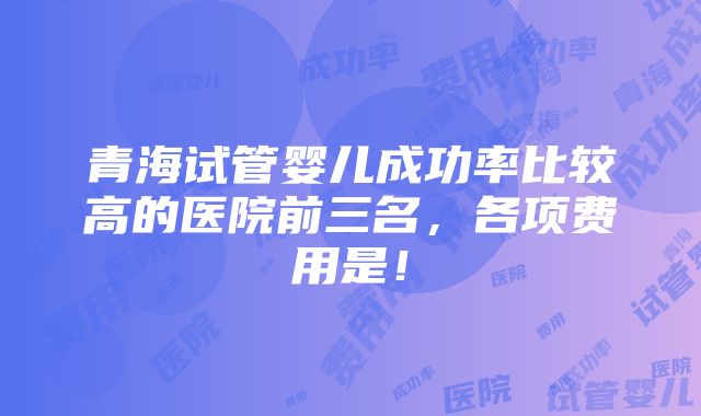 青海试管婴儿成功率比较高的医院前三名，各项费用是！