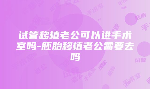 试管移植老公可以进手术室吗-胚胎移植老公需要去吗