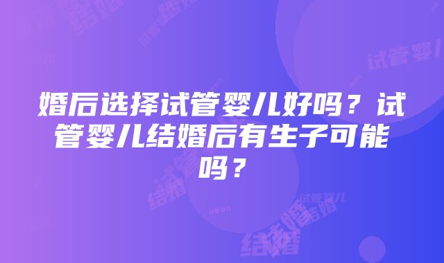 婚后选择试管婴儿好吗？试管婴儿结婚后有生子可能吗？