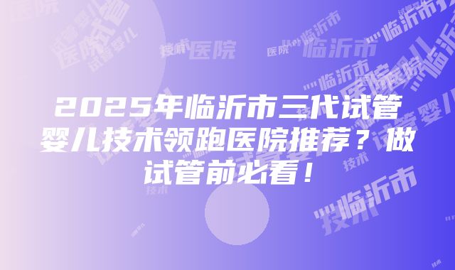 2025年临沂市三代试管婴儿技术领跑医院推荐？做试管前必看！