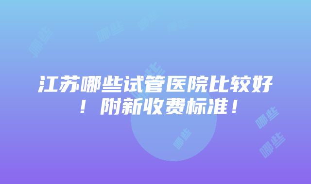 江苏哪些试管医院比较好！附新收费标准！