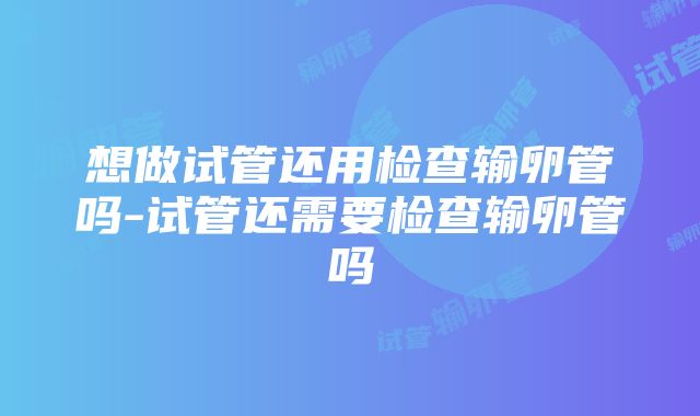 想做试管还用检查输卵管吗-试管还需要检查输卵管吗