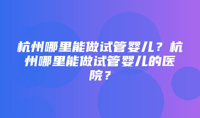 杭州哪里能做试管婴儿？杭州哪里能做试管婴儿的医院？