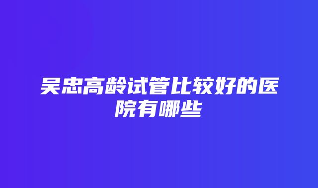 吴忠高龄试管比较好的医院有哪些