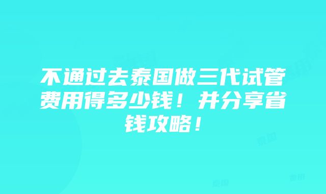 不通过去泰国做三代试管费用得多少钱！并分享省钱攻略！