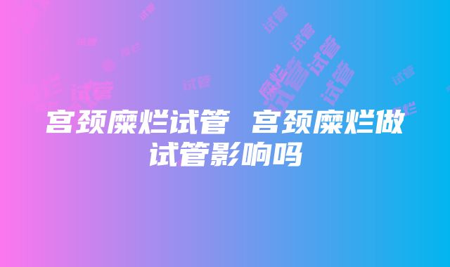 宫颈糜烂试管 宫颈糜烂做试管影响吗