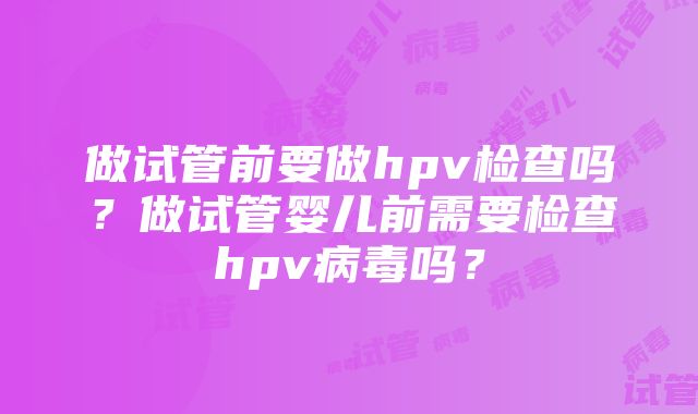 做试管前要做hpv检查吗？做试管婴儿前需要检查hpv病毒吗？