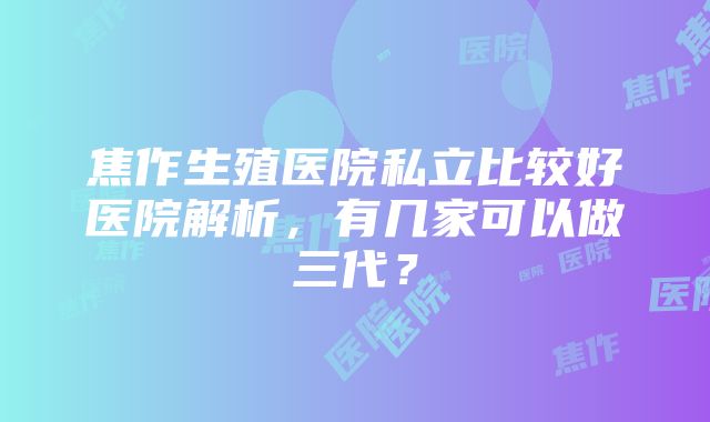 焦作生殖医院私立比较好医院解析，有几家可以做三代？