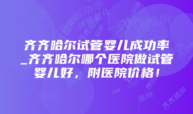 齐齐哈尔试管婴儿成功率_齐齐哈尔哪个医院做试管婴儿好，附医院价格！