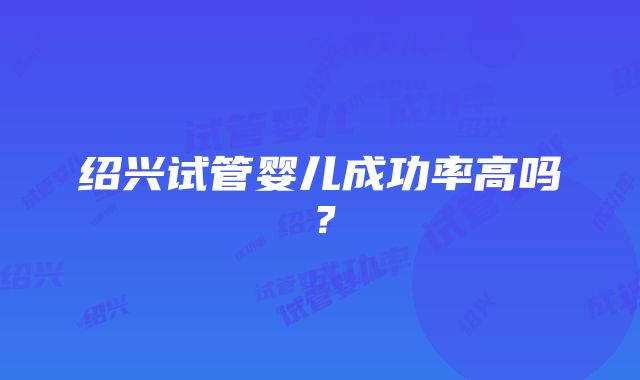 绍兴试管婴儿成功率高吗？